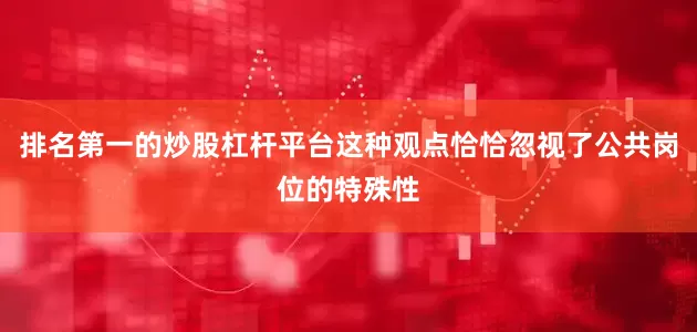 排名第一的炒股杠杆平台这种观点恰恰忽视了公共岗位的特殊性