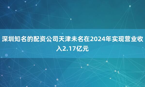 深圳知名的配资公司　　天津未名在2024年实现营业收入2.17亿元