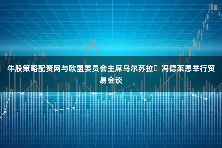 牛股策略配资网与欧盟委员会主席乌尔苏拉・冯德莱恩举行贸易会谈