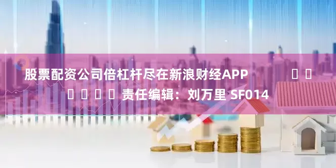股票配资公司倍杠杆尽在新浪财经APP            						责任编辑：刘万里 SF014