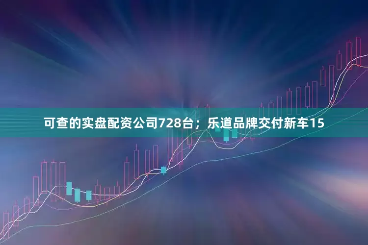 可查的实盘配资公司728台；乐道品牌交付新车15