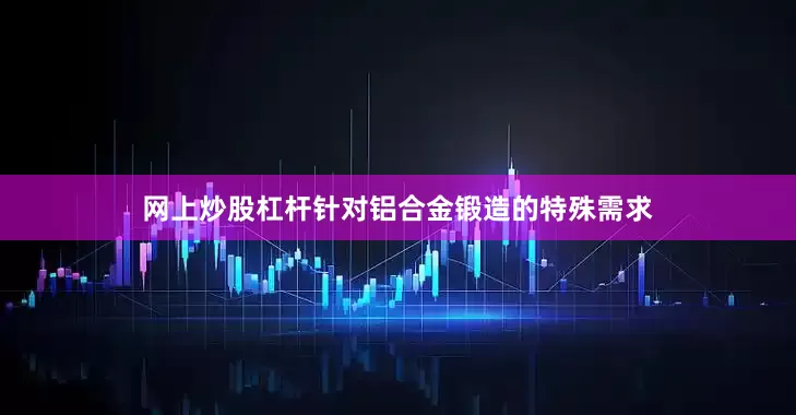 网上炒股杠杆针对铝合金锻造的特殊需求